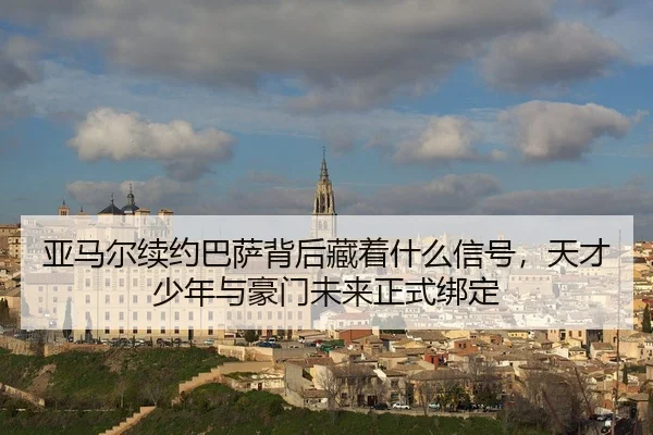 亚马尔续约巴萨背后藏着什么信号，天才少年与豪门未来正式绑定